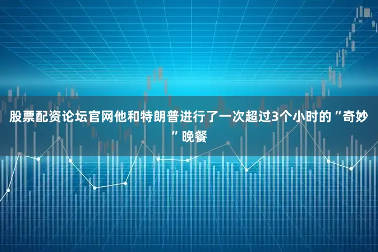 股票配资论坛官网他和特朗普进行了一次超过3个小时的“奇妙”晚餐