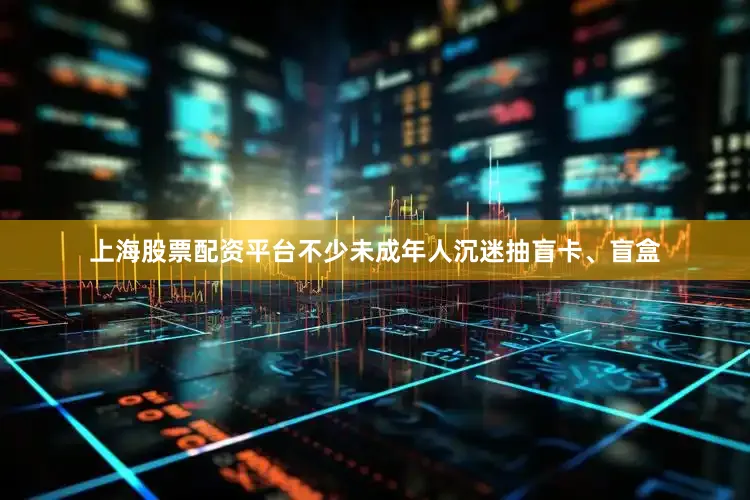上海股票配资平台不少未成年人沉迷抽盲卡、盲盒