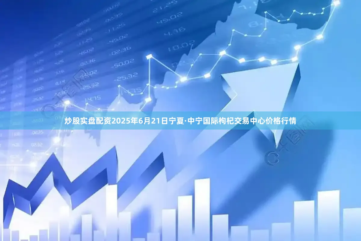 炒股实盘配资2025年6月21日宁夏·中宁国际枸杞交易中心价格行情