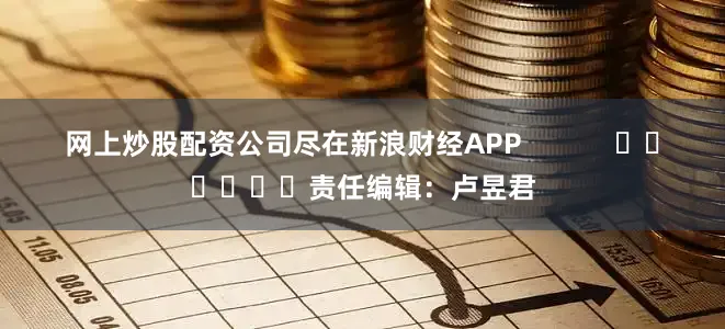 网上炒股配资公司尽在新浪财经APP            						责任编辑：卢昱君