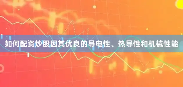 如何配资炒股因其优良的导电性、热导性和机械性能