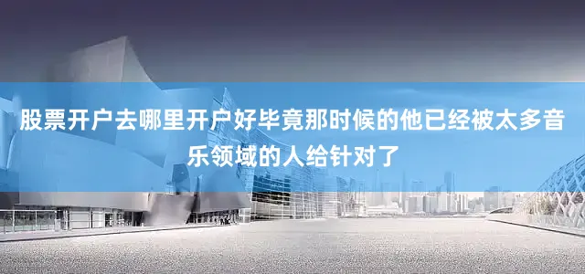 股票开户去哪里开户好毕竟那时候的他已经被太多音乐领域的人给针对了