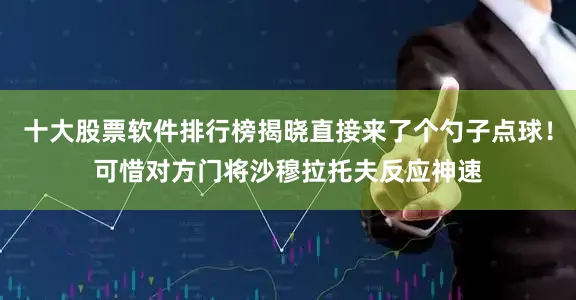 十大股票软件排行榜揭晓直接来了个勺子点球！可惜对方门将沙穆拉托夫反应神速