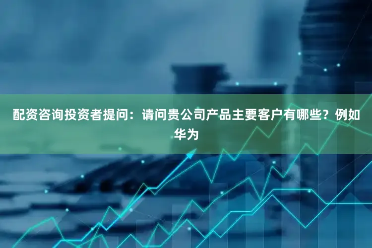 配资咨询投资者提问：请问贵公司产品主要客户有哪些？例如华为