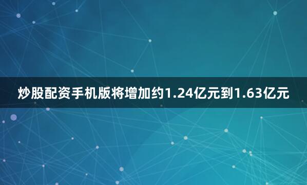 炒股配资手机版将增加约1.24亿元到1.63亿元