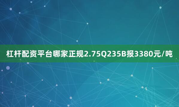 杠杆配资平台哪家正规2.75Q235B报3380元/吨