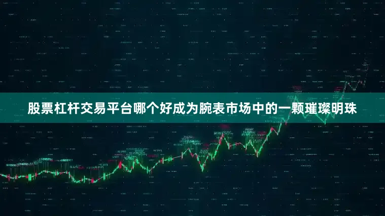 股票杠杆交易平台哪个好成为腕表市场中的一颗璀璨明珠
