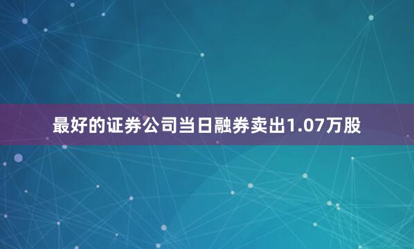最好的证券公司当日融券卖出1.07万股