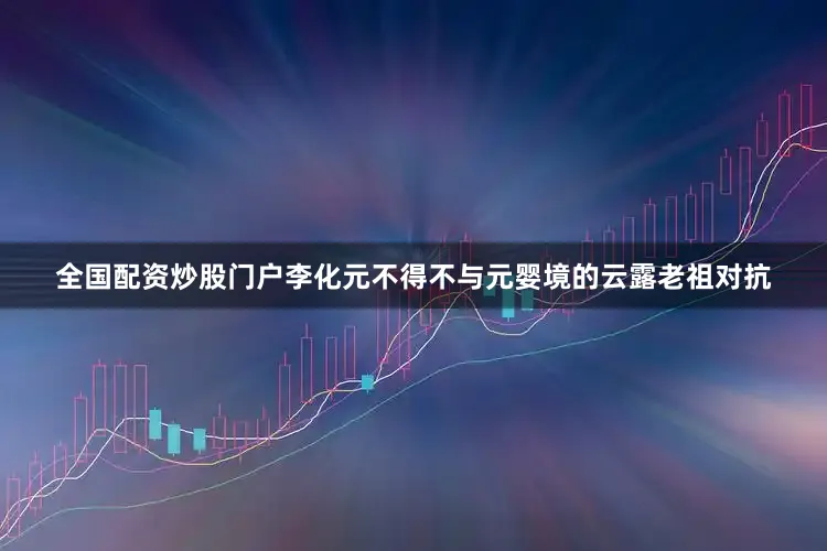 全国配资炒股门户李化元不得不与元婴境的云露老祖对抗