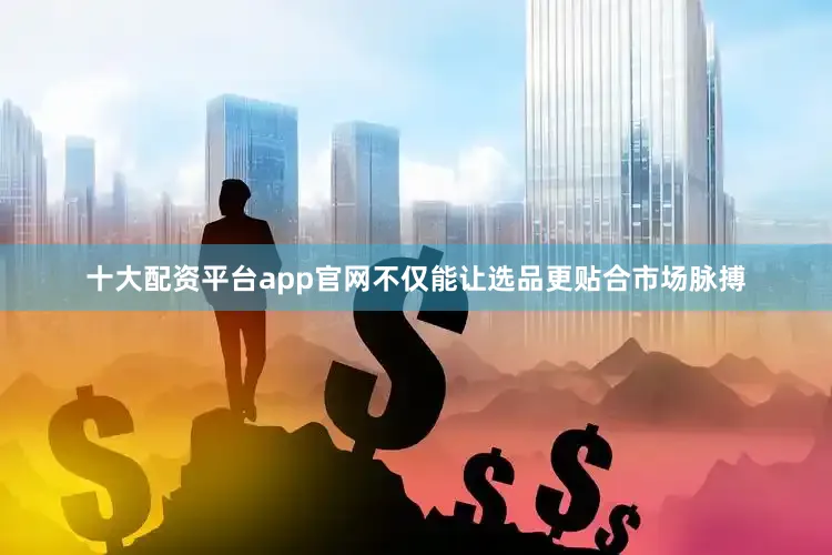 十大配资平台app官网不仅能让选品更贴合市场脉搏