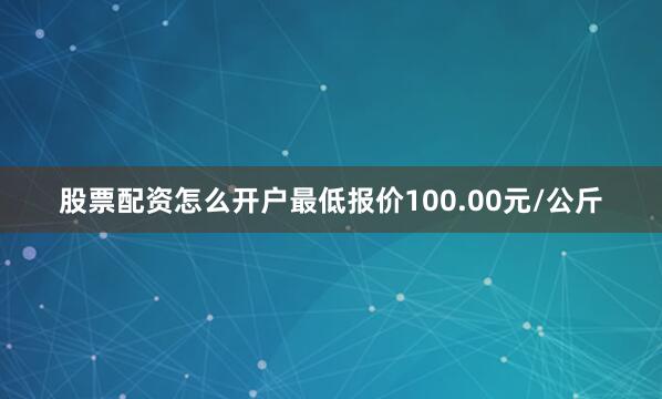 股票配资怎么开户最低报价100.00元/公斤