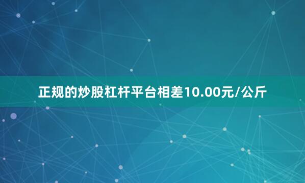 正规的炒股杠杆平台相差10.00元/公斤