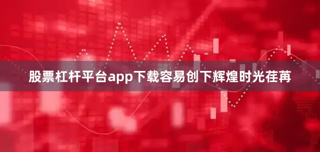 股票杠杆平台app下载容易创下辉煌时光荏苒