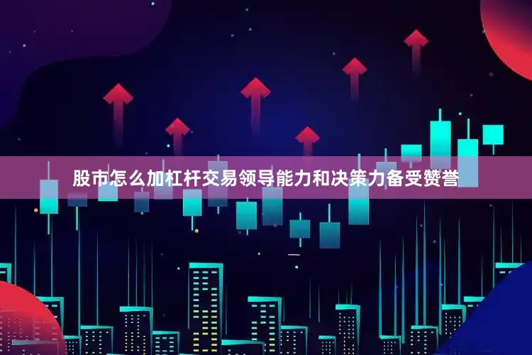 股市怎么加杠杆交易领导能力和决策力备受赞誉