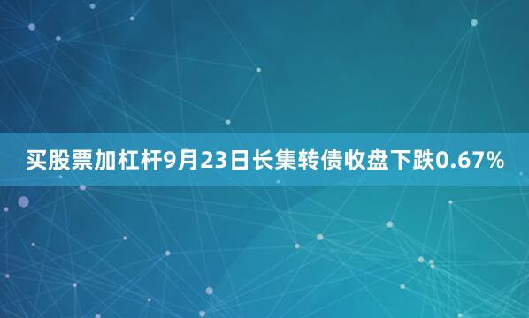 买股票加杠杆9月23日长集转债收盘下跌0.67%