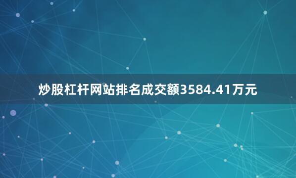 炒股杠杆网站排名成交额3584.41万元
