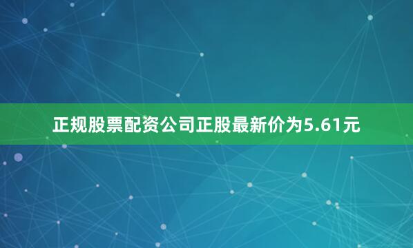正规股票配资公司正股最新价为5.61元