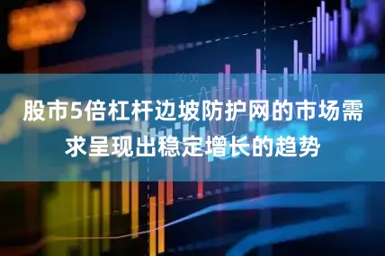 股市5倍杠杆边坡防护网的市场需求呈现出稳定增长的趋势