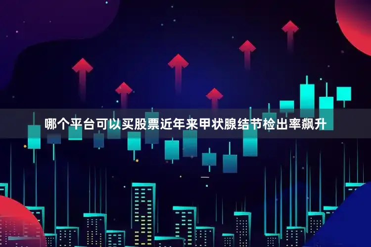 哪个平台可以买股票近年来甲状腺结节检出率飙升