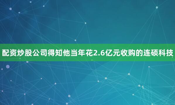 配资炒股公司得知他当年花2.6亿元收购的连硕科技